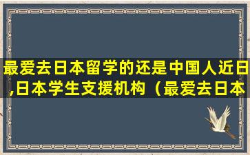 最爱去日本留学的还是中国人近日,日本学生支援机构（最爱去日本留学的还是中国人 近日,日本学生支援机构）